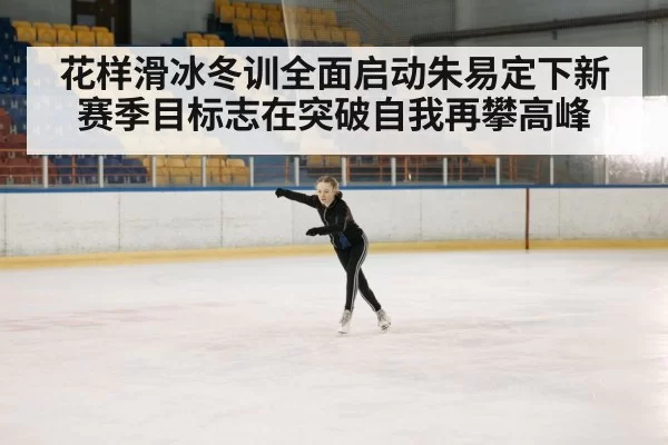 花样滑冰冬训全面启动朱易定下新赛季目标志在突破自我再攀高峰